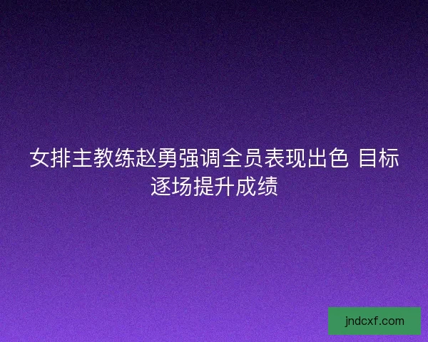 女排主教练赵勇强调全员表现出色 目标逐场提升成绩