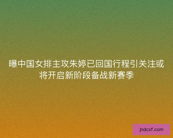 曝中国女排主攻朱婷已回国行程引关注或将开启新阶段备战新赛季
