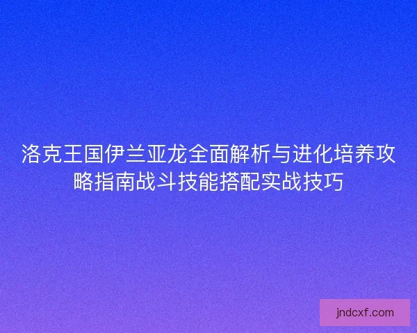 洛克王国伊兰亚龙全面解析与进化培养攻略指南战斗技能搭配实战技巧