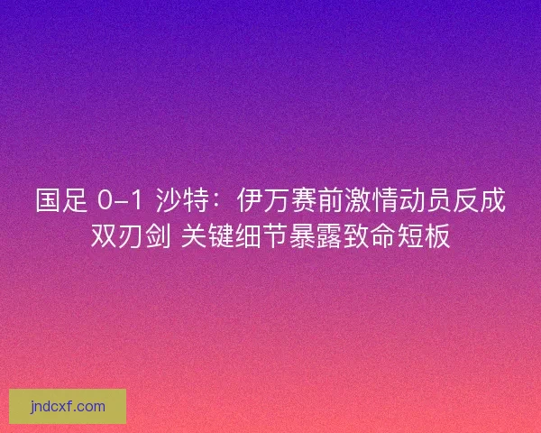 国足 0-1 沙特：伊万赛前激情动员反成双刃剑 关键细节暴露致命短板