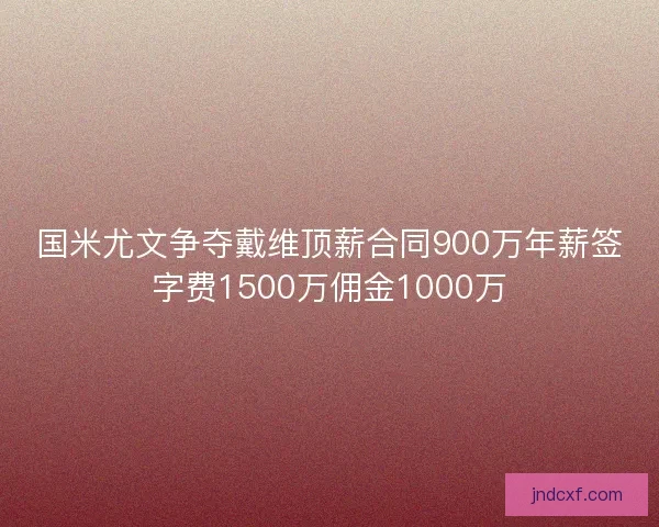 国米尤文争夺戴维顶薪合同900万年薪签字费1500万佣金1000万