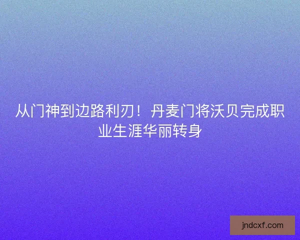 从门神到边路利刃！丹麦门将沃贝完成职业生涯华丽转身