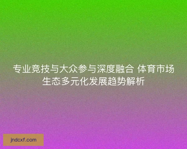 专业竞技与大众参与深度融合 体育市场生态多元化发展趋势解析