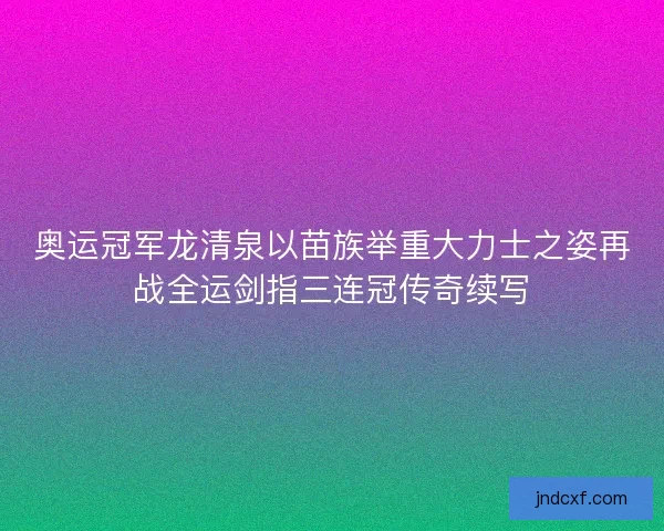 奥运冠军龙清泉以苗族举重大力士之姿再战全运剑指三连冠传奇续写