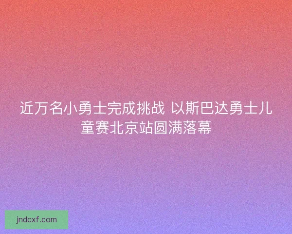 近万名小勇士完成挑战 以斯巴达勇士儿童赛北京站圆满落幕