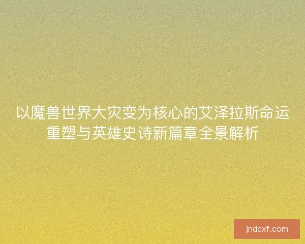 以魔兽世界大灾变为核心的艾泽拉斯命运重塑与英雄史诗新篇章全景解析