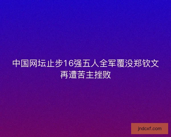 中国网坛止步16强五人全军覆没郑钦文再遭苦主挫败
