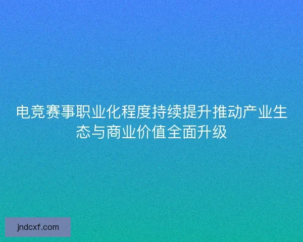 电竞赛事职业化程度持续提升推动产业生态与商业价值全面升级