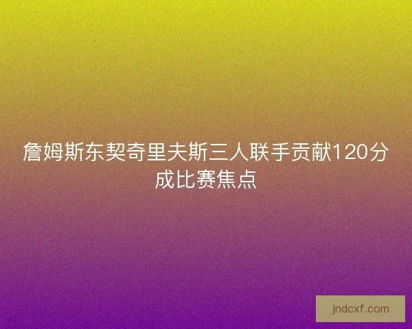 詹姆斯东契奇里夫斯三人联手贡献120分成比赛焦点