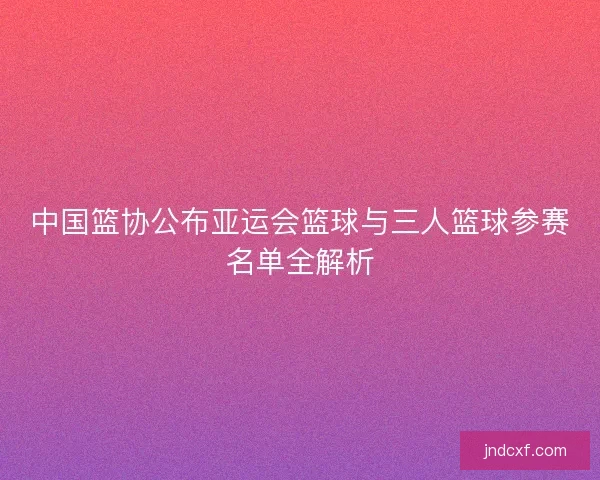 中国篮协公布亚运会篮球与三人篮球参赛名单全解析