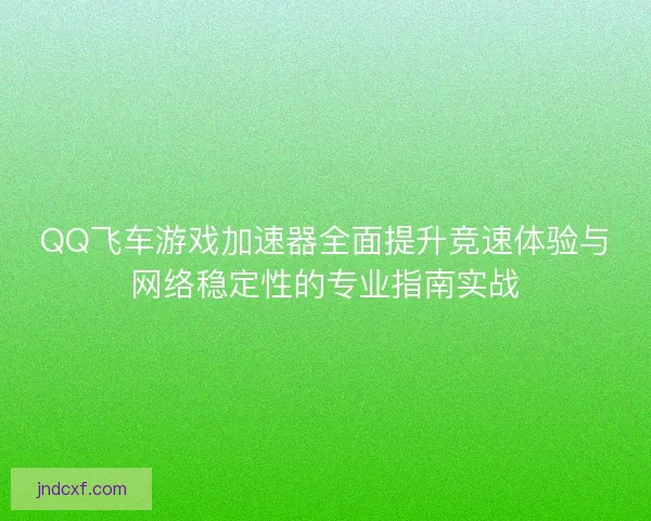 QQ飞车游戏加速器全面提升竞速体验与网络稳定性的专业指南实战